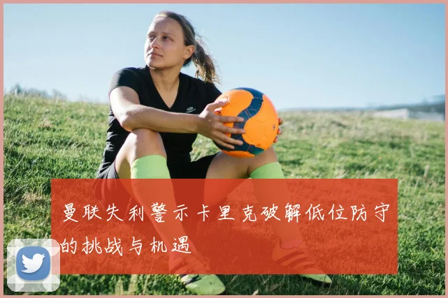 曼联失利警示卡里克破解低位防守的挑战与机遇