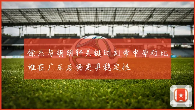 徐杰与胡明轩关键时刻命中率对比谁在广东后场更具稳定性