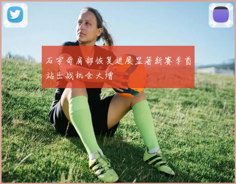 石宇奇肩部恢复进展显著新赛季首站出战机会大增